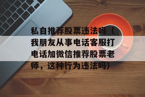 私自推荐股票违法吗（我朋友从事电话客服打电话加微信推荐股票老师，这种行为违法吗）