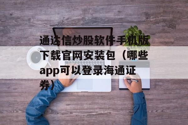 通达信炒股软件手机版下载官网安装包（哪些app可以登录海通证券）