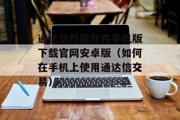 通达信炒股软件手机版下载官网安卓版（如何在手机上使用通达信交易）