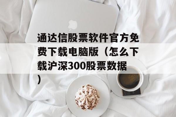 通达信股票软件官方免费下载电脑版（怎么下载沪深300股票数据）