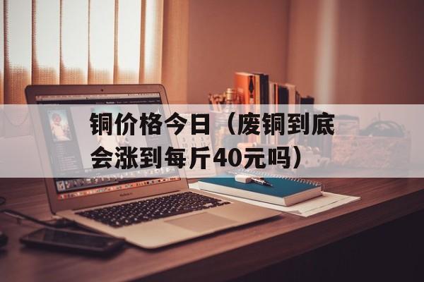 铜价格今日（废铜到底会涨到每斤40元吗）