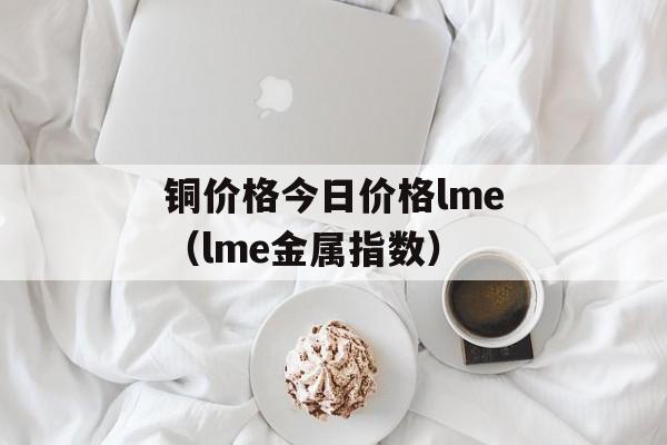 铜价格今日价格lme（lme金属指数）