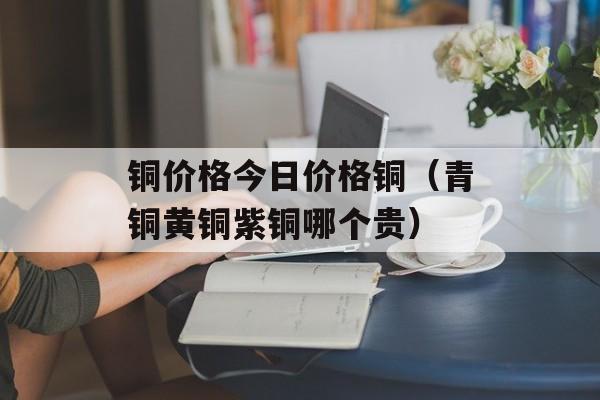 铜价格今日价格铜（青铜黄铜紫铜哪个贵）