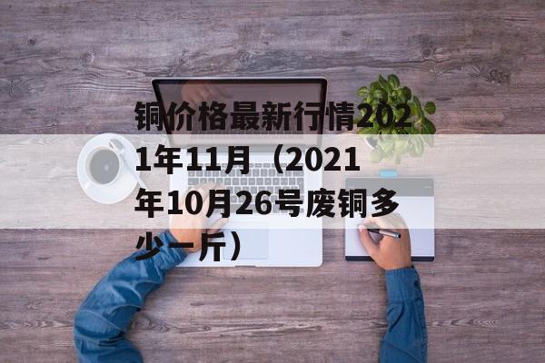 铜价格最新行情2021年11月（2021年10月26号废铜多少一斤）