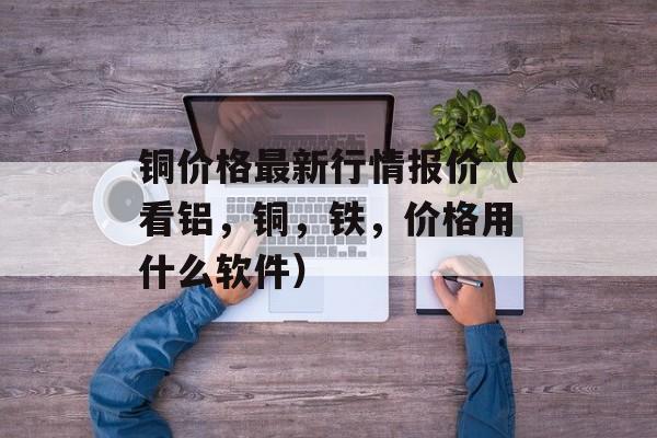 铜价格最新行情报价（看铝	，铜，铁，价格用什么软件）