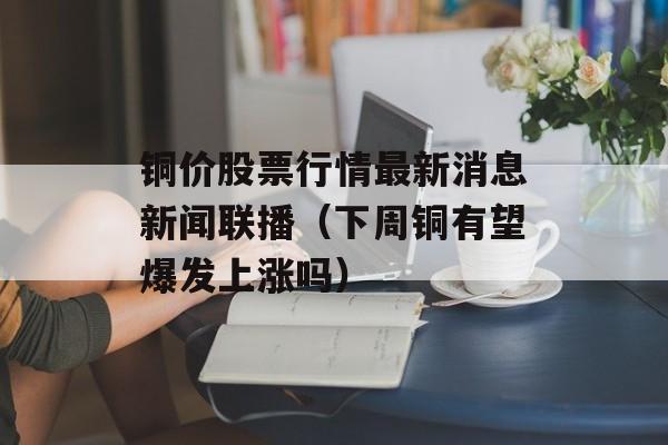 铜价股票行情最新消息新闻联播（下周铜有望爆发上涨吗）