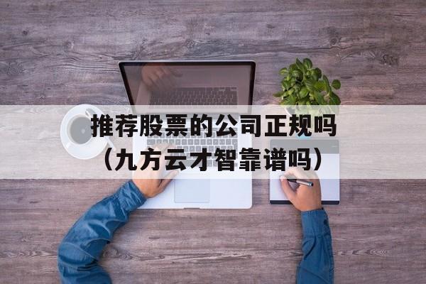 推荐股票的公司正规吗（九方云才智靠谱吗）