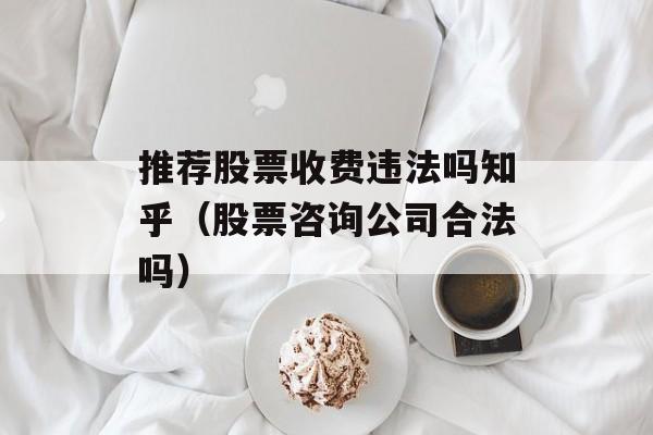 推荐股票收费违法吗知乎（股票咨询公司合法吗）