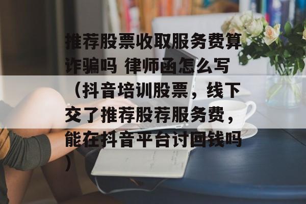 推荐股票收取服务费算诈骗吗 律师函怎么写（抖音培训股票，线下交了推荐股荐服务费	，能在抖音平台讨回钱吗）