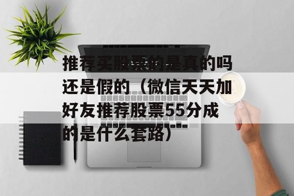 推荐买股票的是真的吗还是假的（微信天天加好友推荐股票55分成的是什么套路）