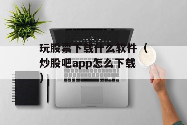 玩股票下载什么软件（炒股吧app怎么下载）