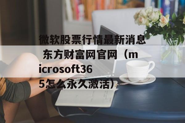 微软股票行情最新消息 东方财富网官网（microsoft365怎么永久激活）