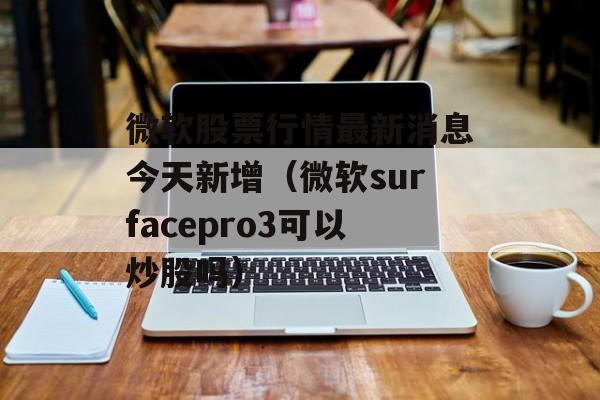 微软股票行情最新消息今天新增（微软surfacepro3可以炒股吗）