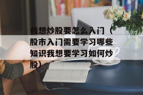 我想炒股要怎么入门（股市入门需要学习哪些知识我想要学习如何炒股）