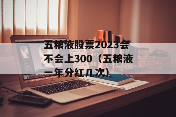 五粮液股票2023会不会上300（五粮液一年分红几次）