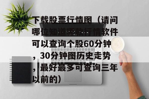 下载股票行情图（请问哪位知道哪款行情软件可以查询个股60分钟，30分钟图历史走势，最好最多可查询三年以前的）