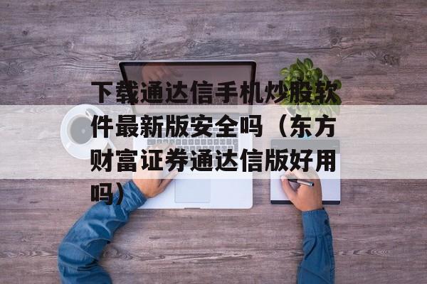 下载通达信手机炒股软件最新版安全吗（东方财富证券通达信版好用吗）