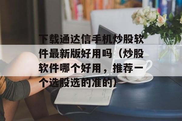 下载通达信手机炒股软件最新版好用吗（炒股软件哪个好用，推荐一个选股选的准的）