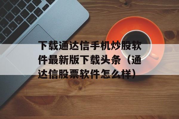 下载通达信手机炒股软件最新版下载头条（通达信股票软件怎么样）