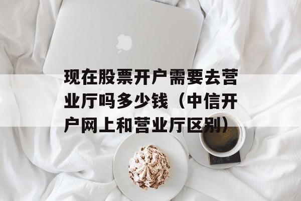 现在股票开户需要去营业厅吗多少钱（中信开户网上和营业厅区别）