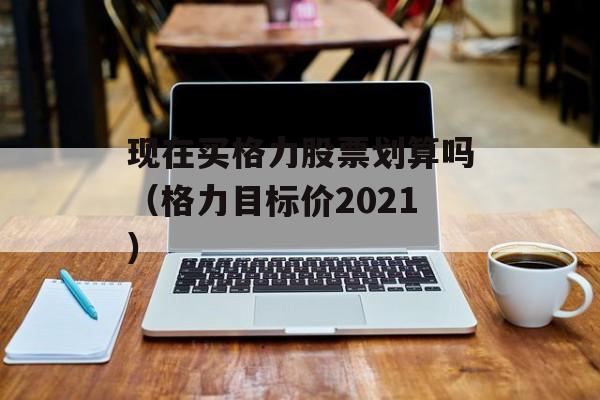 现在买格力股票划算吗（格力目标价2021）