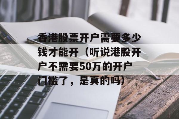 香港股票开户需要多少钱才能开（听说港股开户不需要50万的开户门槛了	，是真的吗）