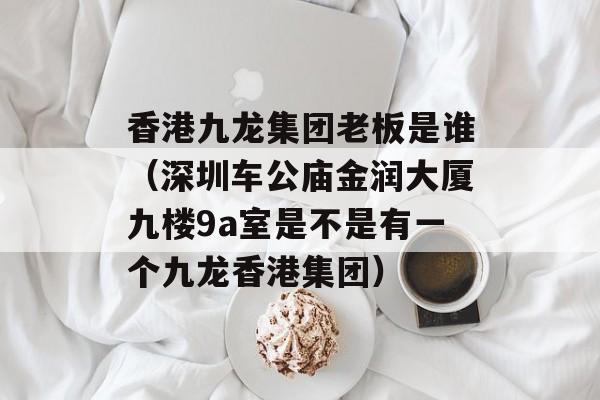 香港九龙集团老板是谁（深圳车公庙金润大厦九楼9a室是不是有一个九龙香港集团）