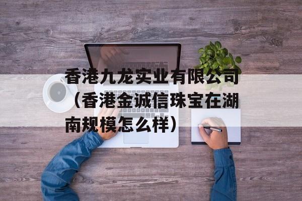 香港九龙实业有限公司（香港金诚信珠宝在湖南规模怎么样）