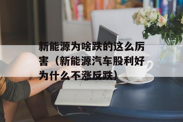 新能源为啥跌的这么厉害（新能源汽车股利好为什么不涨反跌）