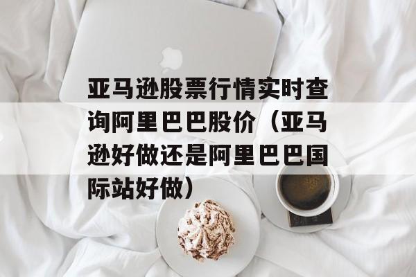 亚马逊股票行情实时查询阿里巴巴股价（亚马逊好做还是阿里巴巴国际站好做）