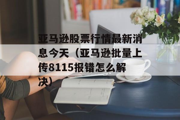 亚马逊股票行情最新消息今天（亚马逊批量上传8115报错怎么解决）