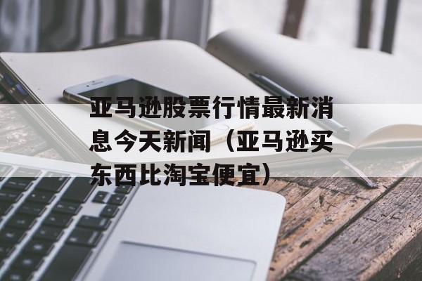 亚马逊股票行情最新消息今天新闻（亚马逊买东西比淘宝便宜）