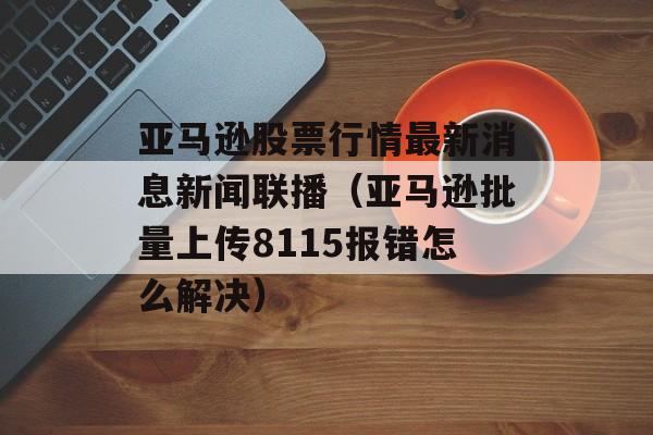 亚马逊股票行情最新消息新闻联播（亚马逊批量上传8115报错怎么解决）