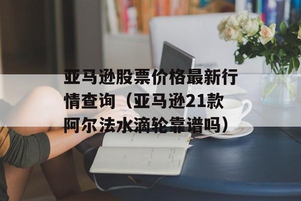 亚马逊股票价格最新行情查询（亚马逊21款阿尔法水滴轮靠谱吗）