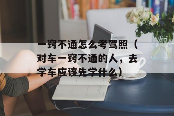 一窍不通怎么考驾照（对车一窍不通的人	，去学车应该先学什么）