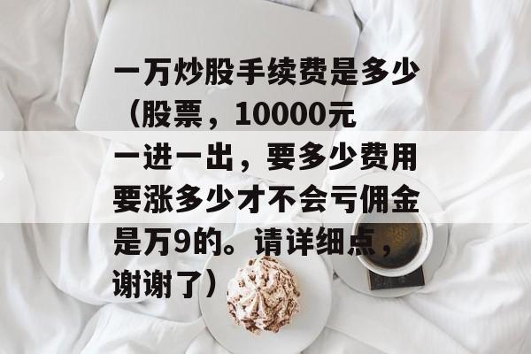 一万炒股手续费是多少（股票，10000元一进一出，要多少费用要涨多少才不会亏佣金是万9的。请详细点，谢谢了）