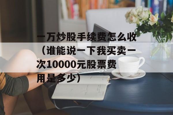 一万炒股手续费怎么收（谁能说一下我买卖一次10000元股票费用是多少）