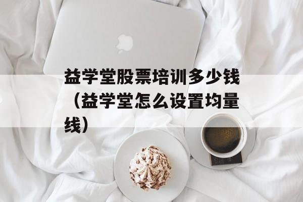 益学堂股票培训多少钱（益学堂怎么设置均量线）