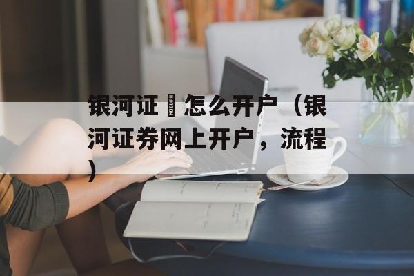 银河证劵怎么开户（银河证券网上开户	，流程）