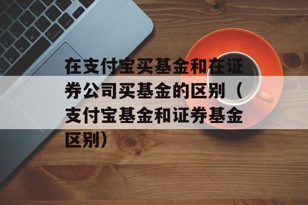 在支付宝买基金和在证券公司买基金的区别（支付宝基金和证券基金区别）