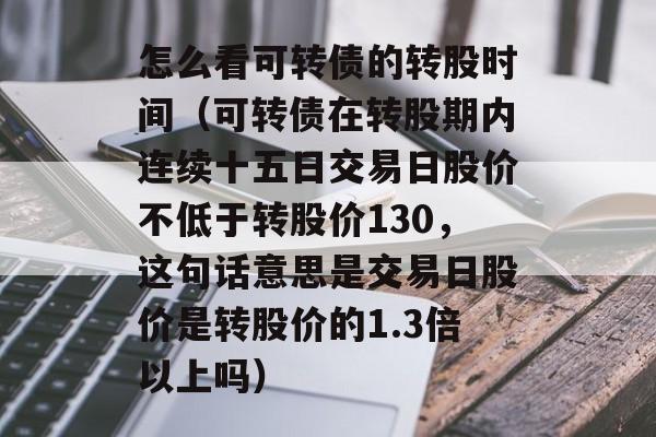 怎么看可转债的转股时间（可转债在转股期内连续十五日交易日股价不低于转股价130，这句话意思是交易日股价是转股价的1.3倍以上吗）