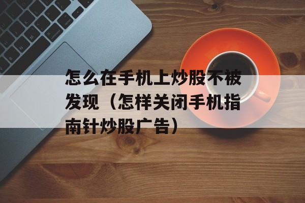 怎么在手机上炒股不被发现（怎样关闭手机指南针炒股广告）