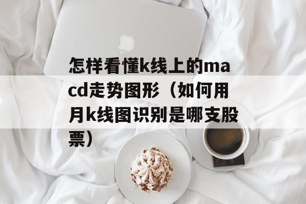 怎样看懂k线上的macd走势图形（如何用月k线图识别是哪支股票）