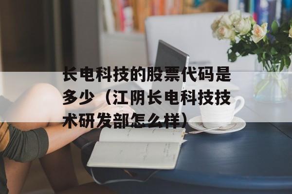 长电科技的股票代码是多少（江阴长电科技技术研发部怎么样）