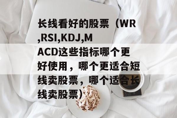 长线看好的股票（WR,RSI,KDJ,MACD这些指标哪个更好使用，哪个更适合短线卖股票，哪个适合长线卖股票）