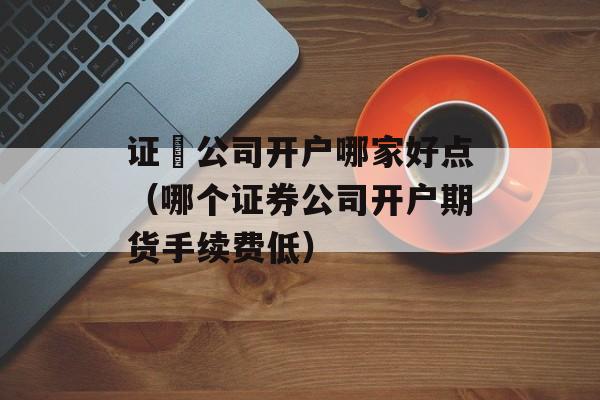 证劵公司开户哪家好点（哪个证券公司开户期货手续费低）