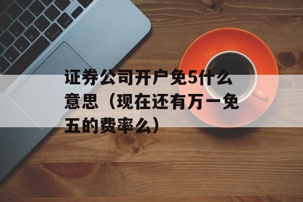 证券公司开户免5什么意思（现在还有万一免五的费率么）