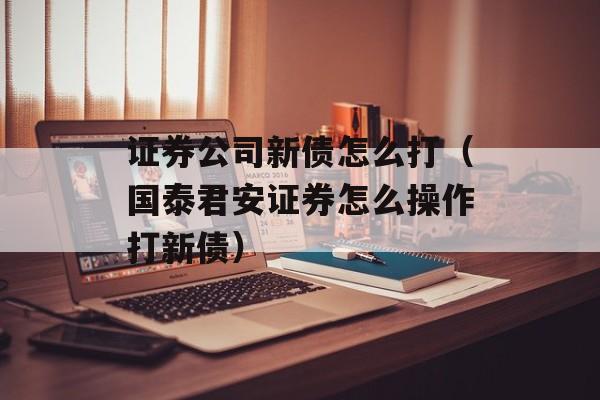 证券公司新债怎么打（国泰君安证券怎么操作打新债）