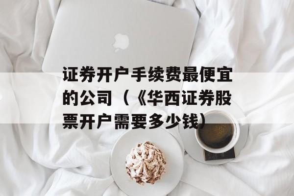 证券开户手续费最便宜的公司（《华西证券股票开户需要多少钱）