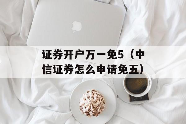 证券开户万一免5（中信证券怎么申请免五）